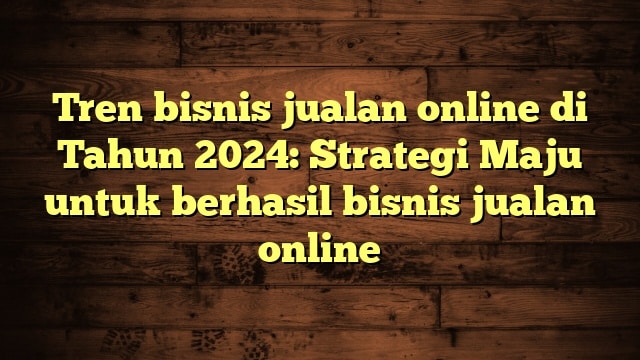 Tren bisnis jualan online di Tahun 2024: Strategi Maju untuk berhasil bisnis jualan online