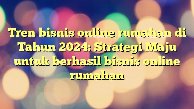 Tren bisnis online rumahan di Tahun 2024: Strategi Maju untuk berhasil bisnis online rumahan