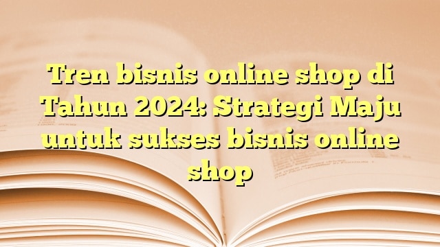 Tren bisnis online shop di Tahun 2024: Strategi Maju untuk sukses bisnis online shop