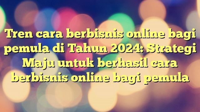 Tren cara berbisnis online bagi pemula di Tahun 2024: Strategi Maju untuk berhasil cara berbisnis online bagi pemula