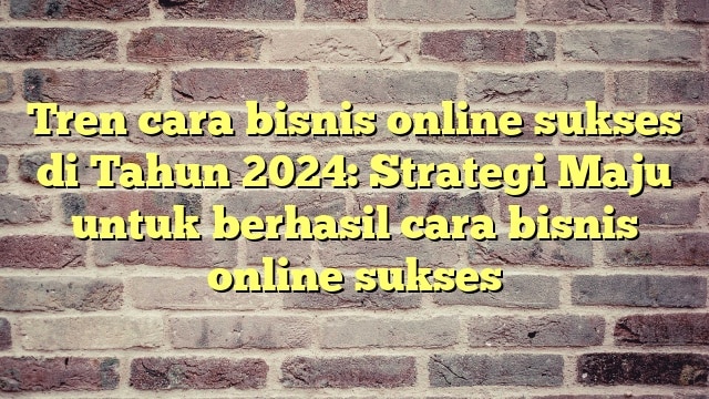 Tren cara bisnis online sukses di Tahun 2024: Strategi Maju untuk berhasil cara bisnis online sukses