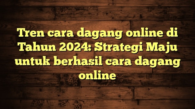 Tren cara dagang online di Tahun 2024: Strategi Maju untuk berhasil cara dagang online