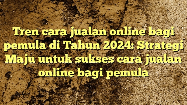 Tren cara jualan online bagi pemula di Tahun 2024: Strategi Maju untuk sukses cara jualan online bagi pemula