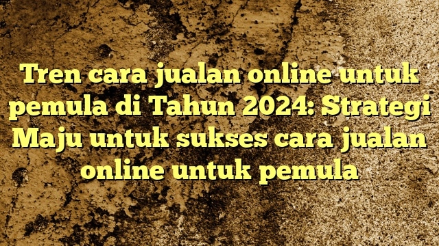 Tren cara jualan online untuk pemula di Tahun 2024: Strategi Maju untuk sukses cara jualan online untuk pemula