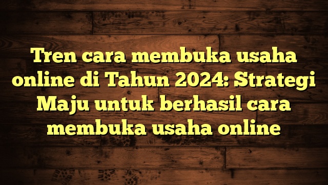 Tren cara membuka usaha online di Tahun 2024: Strategi Maju untuk berhasil cara membuka usaha online