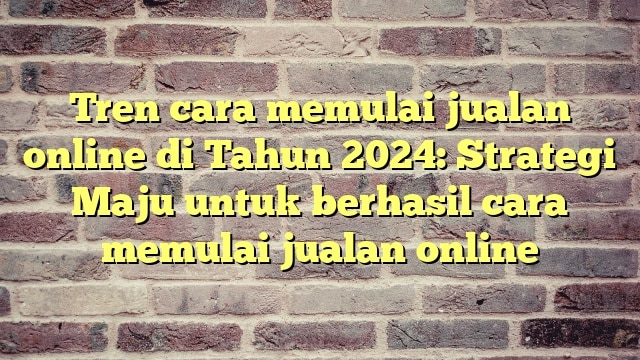 Tren cara memulai jualan online di Tahun 2024: Strategi Maju untuk berhasil cara memulai jualan online