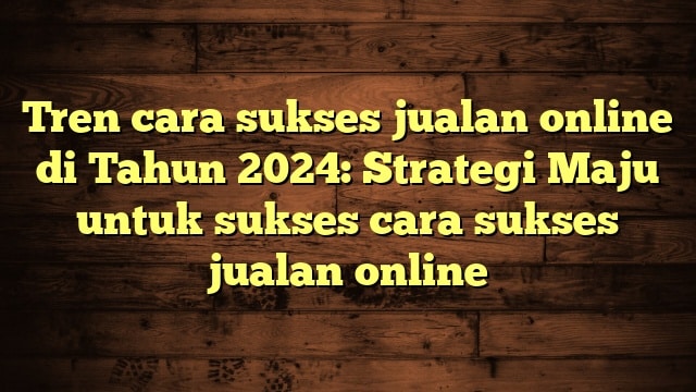 Tren cara sukses jualan online di Tahun 2024: Strategi Maju untuk sukses cara sukses jualan online