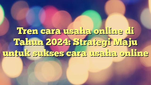 Tren cara usaha online di Tahun 2024: Strategi Maju untuk sukses cara usaha online