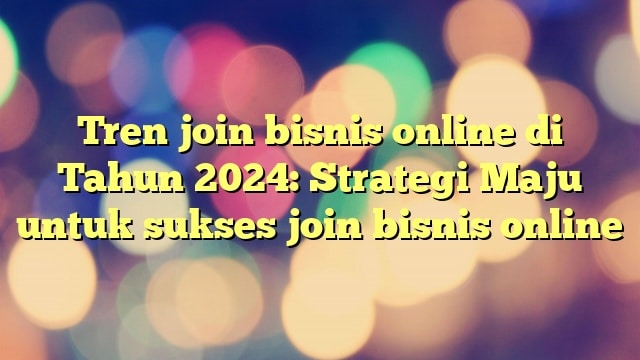 Tren join bisnis online di Tahun 2024: Strategi Maju untuk sukses join bisnis online