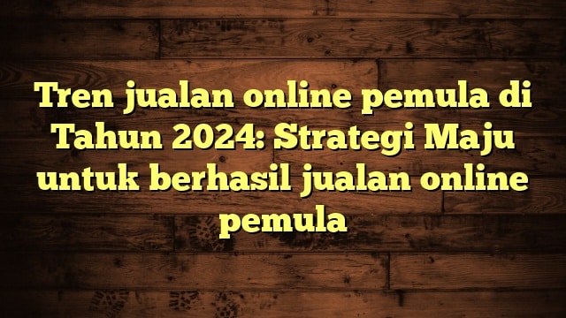 Tren jualan online pemula di Tahun 2024: Strategi Maju untuk berhasil jualan online pemula