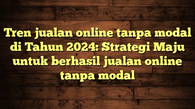 Tren jualan online tanpa modal di Tahun 2024: Strategi Maju untuk berhasil jualan online tanpa modal