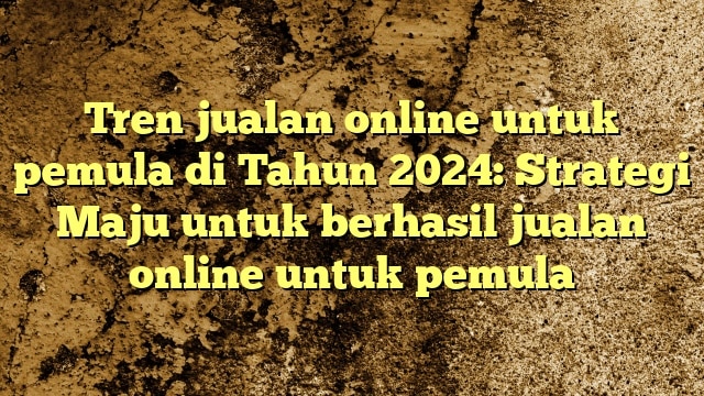 Tren jualan online untuk pemula di Tahun 2024: Strategi Maju untuk berhasil jualan online untuk pemula