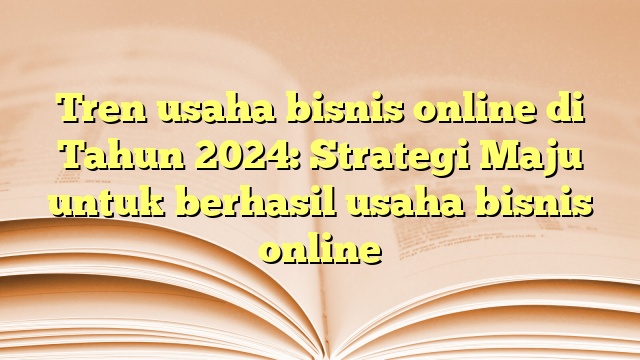 Tren usaha bisnis online di Tahun 2024: Strategi Maju untuk berhasil usaha bisnis online