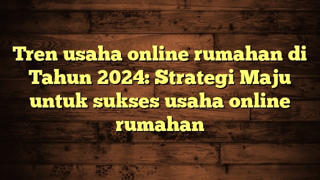 Tren usaha online rumahan di Tahun 2024: Strategi Maju untuk sukses usaha online rumahan